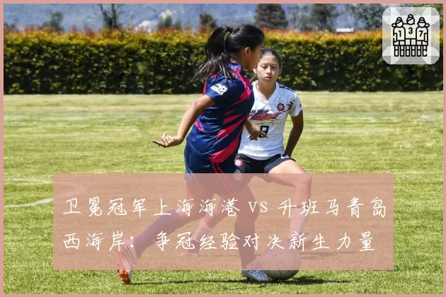 卫冕冠军上海海港 vs 升班马青岛西海岸:争冠经验对决新生力量