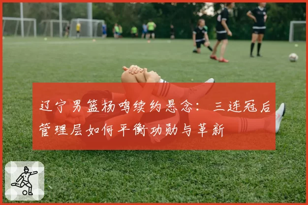 辽宁男篮杨鸣续约悬念：三连冠后管理层如何平衡功勋与革新