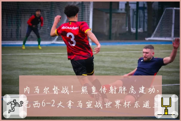 内马尔督战!熊皇传射胖虎建功,巴西6-2大拿马宣战世界杯东道主