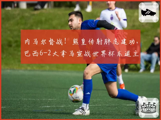 内马尔督战!熊皇传射胖虎建功,巴西6-2大拿马宣战世界杯东道主
