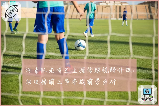 河南队老将王上源传球视野升级，助攻榜前三争夺战前景分析