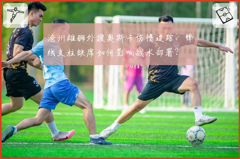 沧州雄狮外援奥斯卡伤情追踪,锋线支柱缺席如何影响战术部署?