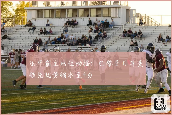 法甲霸主地位动摇：巴黎圣日耳曼领先优势缩水至4分