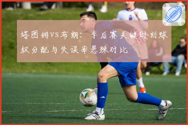 塔图姆vs布朗:季后赛关键时刻球权分配与失误率悬殊对比