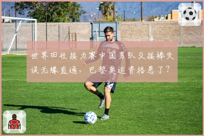 世界田径接力赛中国男队交接棒失误无缘直通，巴黎奥运资格悬了？