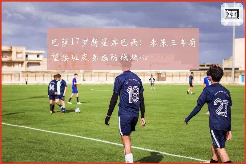 巴萨17岁新星库巴西：未来三年有望接班皮克成防线核心