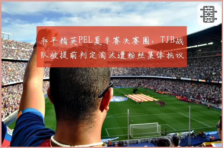 和平精英PEL夏季赛决赛圈,TJB战队被提前判定淘汰遭粉丝集体抗议