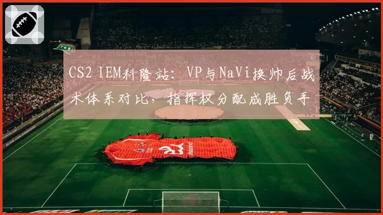CS2 IEM科隆站：VP与NaVi换帅后战术体系对比，指挥权分配成胜负手