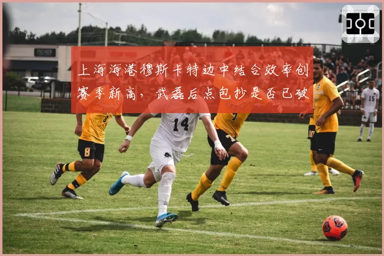 上海海港穆斯卡特边中结合效率创赛季新高,武磊后点包抄是否已破解密集防线?