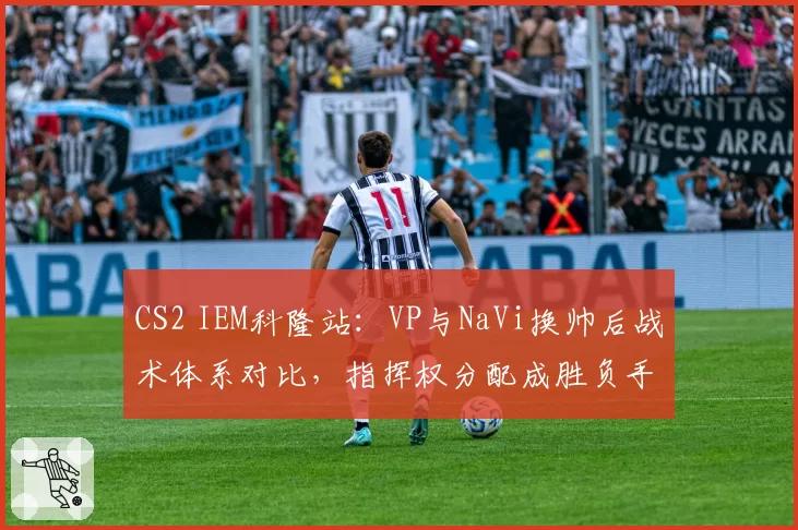 CS2 IEM科隆站:VP与NaVi换帅后战术体系对比,指挥权分配成胜负手