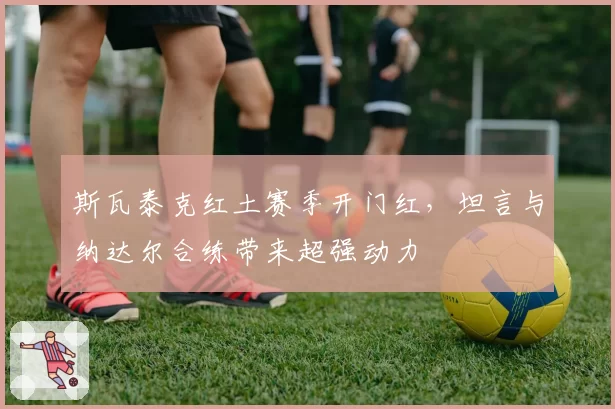 斯瓦泰克红土赛季开门红，坦言与纳达尔合练带来超强动力