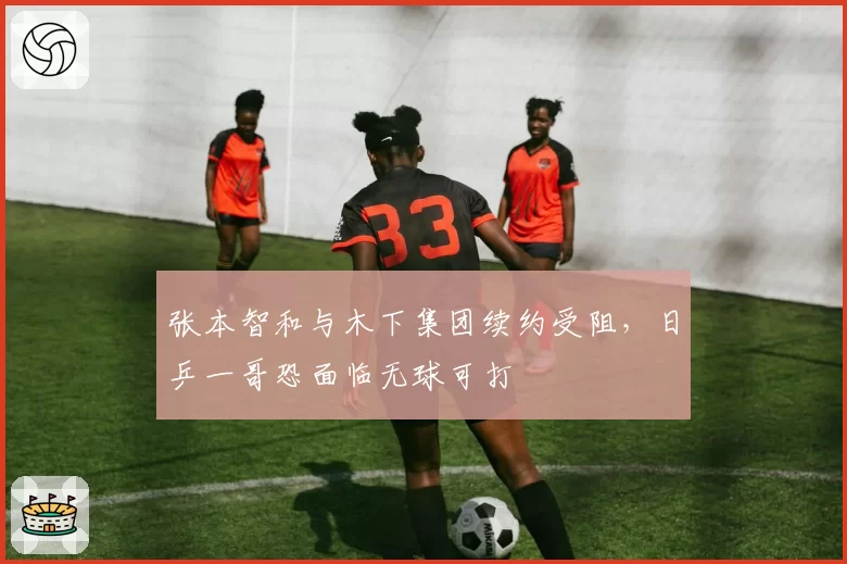 张本智和与木下集团续约受阻,日乒一哥恐面临无球可打