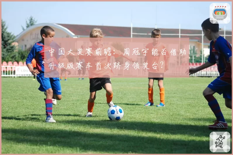 中国大奖赛前瞻：周冠宇能否借助升级版赛车首次跻身领奖台？