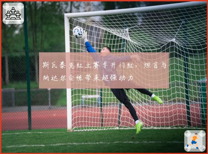 斯瓦泰克红土赛季开门红，坦言与纳达尔合练带来超强动力