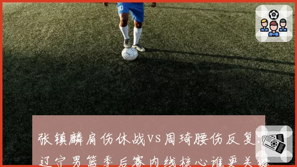 张镇麟肩伤休战vs周琦腰伤反复:辽宁男篮季后赛内线核心谁更关键?