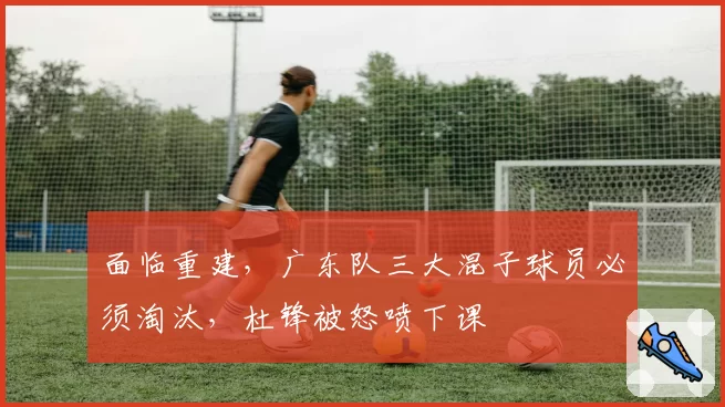 面临重建，广东队三大混子球员必须淘汰，杜锋被怒喷下课