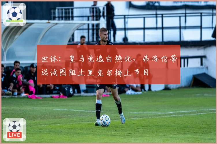 世体：皇马竞选白热化，弗洛伦蒂诺试图阻止里克尔梅上节目
