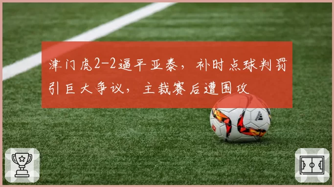 津门虎2-2逼平亚泰,补时点球判罚引巨大争议,主裁赛后遭围攻