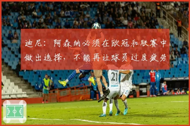 迪尼：阿森纳必须在欧冠和联赛中做出选择，不能再让球员过度疲劳