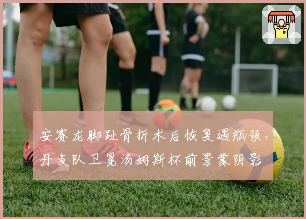 安赛龙脚趾骨折术后恢复遇瓶颈,丹麦队卫冕汤姆斯杯前景蒙阴影