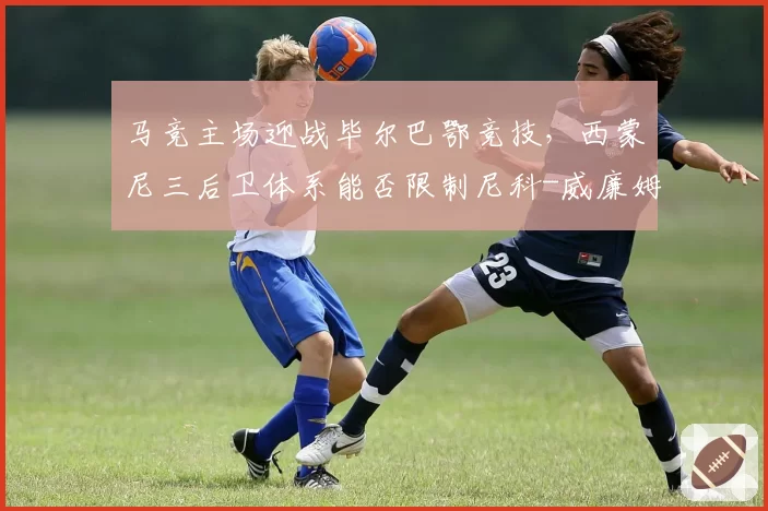 马竞主场迎战毕尔巴鄂竞技,西蒙尼三后卫体系能否限制尼科-威廉姆斯速度