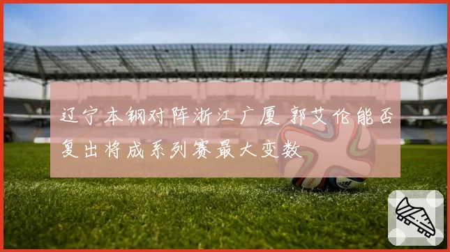 辽宁本钢对阵浙江广厦 郭艾伦能否复出将成系列赛最大变数