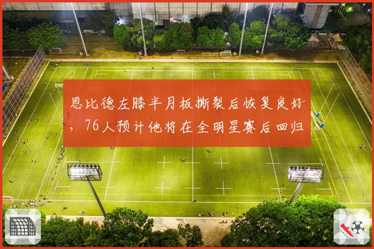 恩比德左膝半月板撕裂后恢复良好，76人预计他将在全明星赛后回归