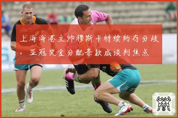 上海海港主帅穆斯卡特续约存分歧,亚冠奖金分配条款成谈判焦点