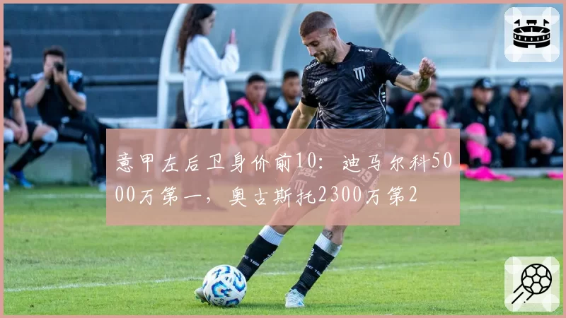 意甲左后卫身价前10：迪马尔科5000万第一，奥古斯托2300万第2