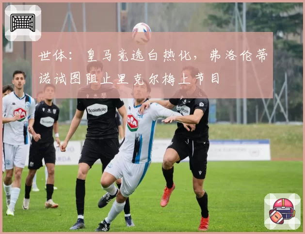 世体：皇马竞选白热化，弗洛伦蒂诺试图阻止里克尔梅上节目