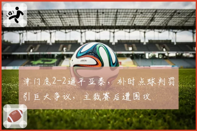 津门虎2-2逼平亚泰,补时点球判罚引巨大争议,主裁赛后遭围攻