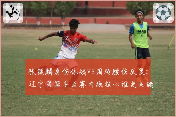 张镇麟肩伤休战vs周琦腰伤反复：辽宁男篮季后赛内线核心谁更关键？