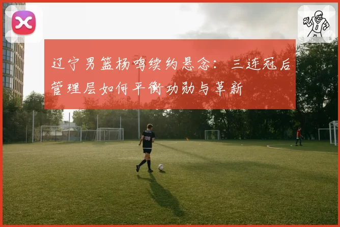 辽宁男篮杨鸣续约悬念：三连冠后管理层如何平衡功勋与革新