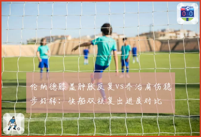 伦纳德膝盖肿胀反复vs乔治肩伤稳步好转：快船双核复出进度对比