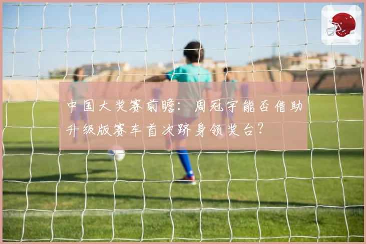 中国大奖赛前瞻：周冠宇能否借助升级版赛车首次跻身领奖台？