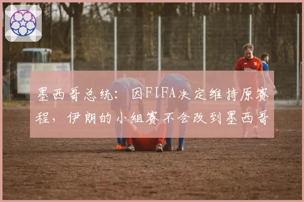 墨西哥总统：因FIFA决定维持原赛程，伊朗的小组赛不会改到墨西哥